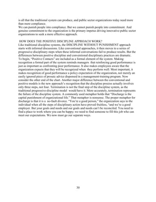 is all that the traditional system can produce, and public sector organizations today need more
than mere compliance.
We can punish people into compliance. But we cannot punish people into commitment. And
genuine commitment to the organization is the primary impetus driving innovative public sector
organizations to seek a more effective approach.

 HOW DOES THE POSITIVE DISCIPLINE APPROACH WORK?
Like traditional discipline systems, the DISCIPLINE WITHOUT PUNISHMENT approach
starts with informal discussions. Like conventional approaches, it then moves to a series of
progressive disciplinary steps when these informal conversations fail to produce results. But the
differences between positive discipline and conventional disciplinary practices are dramatic.
To begin, “Positive Contacts” are included as a formal element of the system. Making
recognition a formal part of the system reminds managers that reinforcing good performance is
just as important as confronting poor performance. It also makes employees aware that the
organization expects that they will be recognized when they perform well. Most important, it
makes recognition of good performance a policy expectation of the organization, not merely an
easily ignored piece of prosaic advice dispensed in a management-training program. Now
consider the other end of the chart. Another major difference between the conventional and
positive models is the new approach’s recognition that the discipline process actually involves
only three steps, not four. Termination is not the final step of the discipline system, as the
traditional progressive-discipline model would have it. More accurately, termination represents
the failure of the discipline system. A commonly used metaphor holds that “Discharge is the
capital punishment of organizational life.” That metaphor is nonsense. The proper metaphor for
discharge is that it is a no-fault divorce. “You’re a good person,” the organization says to the
individual when all the steps of disciplinary action have proved fruitless, “and we’re a good
employer. But your goals and needs and our goals and needs can’t be reconciled. You need to
find a place to work where you can be happy; we need to find someone to fill this job who can
meet our expectations. We now must go our separate ways.




                                                30
 