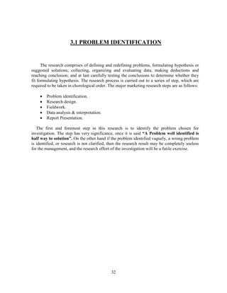 3.1 PROBLEM IDENTIFICATION


      The research comprises of defining and redefining problems, formulating hypothesis or
suggested solutions; collecting, organizing and evaluating data, making deductions and
reaching conclusion; and at last carefully testing the conclusions to determine whether they
fit formulating hypothesis. The research process is carried out to a series of step, which are
required to be taken in chorological order. The major marketing research steps are as follows:

       Problem identification.
       Research design.
       Fieldwork.
       Data analysis & interpretation.
       Report Presentation.

   The first and foremost step in this research is to identify the problem chosen for
investigation. The step has very significance, once it is said “A Problem well identified is
half way to solution”. On the other hand if the problem identified vaguely, a wrong problem
is identified, or research is not clarified, then the research result may be completely useless
for the management, and the research effort of the investigation will be a futile exercise.




                                             32
 