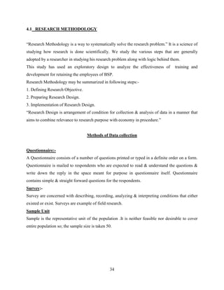 4.1 RESEARCH METHODOLOGY


“Research Methodology is a way to systematically solve the research problem.” It is a science of
studying how research is done scientifically. We study the various steps that are generally
adopted by a researcher in studying his research problem along with logic behind them.
This study has used an exploratory design to analyze the effectiveness of            training and
development for retaining the employees of BSP.
Research Methodology may be summarized in following steps:-
1. Defining Research Objective.
2. Preparing Research Design.
3. Implementation of Research Design.
“Research Design is arrangement of condition for collection & analysis of data in a manner that
aims to combine relevance to research purpose with economy in procedure.”


                                   Methods of Data collection


Questionnaire:-
A Questionnaire consists of a number of questions printed or typed in a definite order on a form.
Questionnaire is mailed to respondents who are expected to read & understand the questions &
write down the reply in the space meant for purpose in questionnaire itself. Questionnaire
contains simple & straight forward questions for the respondents.
Survey:-
Survey are concerned with describing, recording, analyzing & interpreting conditions that either
existed or exist. Surveys are example of field research.
Sample Unit
Sample is the representative unit of the population .It is neither feasible nor desirable to cover
entire population so; the sample size is taken 50.




                                                34
 