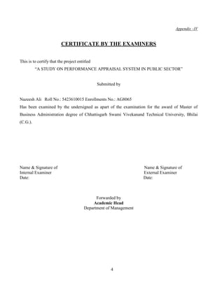 Appendix –IV


                         CERTIFICATE BY THE EXAMINERS


This is to certify that the project entitled
          “A STUDY ON PERFORMANCE APPRAISAL SYSTEM IN PUBLIC SECTOR”


                                               Submitted by


Nazeesh Ali Roll No.: 5423610015 Enrollments No.: AG8065
Has been examined by the undersigned as apart of the examination for the award of Master of
Business Administration degree of Chhattisgarh Swami Vivekanand Technical University, Bhilai
(C.G.).




Name & Signature of                                                Name & Signature of
Internal Examiner                                                  External Examiner
Date:                                                              Date:



                                              Forwarded by
                                            Academic Head
                                        Department of Management




                                                      4
 