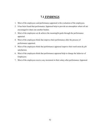 7.1 FINDINGS
1. Most of the employees said performance appraisal is the evaluation of the employees.
2. It has been found that performance Appraisal help to provide an atmosphere where all are
   encouraged to share one another burden.
3. Most of the employees set & achieve the meaningful goals through the performance
   appraisal.
4. Most of the employees think that improve their performance after the process of
   performance appraisal.
5. Most of the employees think that performance appraisal improve their motivation & job
   satisfaction.
6. Most of the employees think that performance appraisal help to change the behavior of
   Employees.
7. Most of the employees receive any increment in their salary after performance Appraisal.




                                          52
 