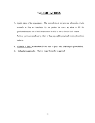 7.2 LIMITATIONS


A. Mental status of the respondent: - The respondents do not provide information whole

     heartedly as they are convinced for our project but when we asked to fill the

     questionnaire some sort of hesitations comes in mind to not to disclose their secrets,

     As these secrets are disclosed to others or they are used to completely remove from their

     business.


B. Mismatch of time: - Respondents did not want to give a time for filling the questionnaire.

C.    Difficulty to approach: - There is proper hierarchy to approach




                                             53
 