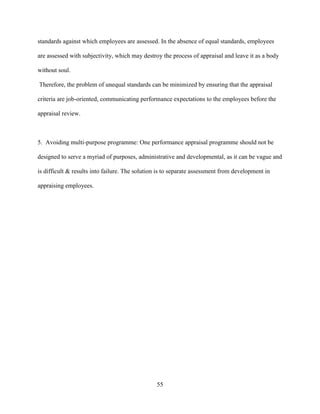 standards against which employees are assessed. In the absence of equal standards, employees

are assessed with subjectivity, which may destroy the process of appraisal and leave it as a body

without soul.

Therefore, the problem of unequal standards can be minimized by ensuring that the appraisal

criteria are job-oriented, communicating performance expectations to the employees before the

appraisal review.



5. Avoiding multi-purpose programme: One performance appraisal programme should not be

designed to serve a myriad of purposes, administrative and developmental, as it can be vague and

is difficult & results into failure. The solution is to separate assessment from development in

appraising employees.




                                                55
 