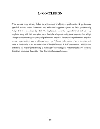 7.4 CONCLUSION


With rewards being directly linked to achievement of objectives goals setting & performance
appraisal assumes utmost importance the performance appraisal system has been professionally
designed & it is monitored by HRD. The implementation is the responsibility of each & every
employee along with their supervisor, there should be adequate training to the evaluator that will go
a long way in answering the quality of performance appraisal. In conclusion performance appraisal
is a very important tool used to influence employees. A formal performance review is important as it
gives an opportunity to get an overall view of job performance & staff development. It encourages
systematic and regular joint stocking & planning for the future good performance reviews therefore
do not just summarize the past they help determine future performance.




                                               56
 