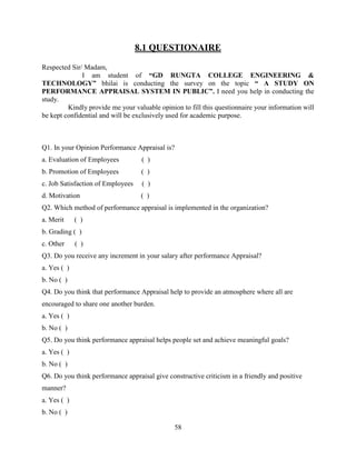 8.1 QUESTIONAIRE

Respected Sir/ Madam,
              I am student of “GD RUNGTA COLLEGE ENGINEERING &
TECHNOLOGY” bhilai is conducting the survey on the topic “ A STUDY ON
PERFORMANCE APPRAISAL SYSTEM IN PUBLIC”. I need you help in conducting the
study.
         Kindly provide me your valuable opinion to fill this questionnaire your information will
be kept confidential and will be exclusively used for academic purpose.



Q1. In your Opinion Performance Appraisal is?
a. Evaluation of Employees          ( )
b. Promotion of Employees           ( )
c. Job Satisfaction of Employees    ( )
d. Motivation                       ( )
Q2. Which method of performance appraisal is implemented in the organization?
a. Merit     ( )
b. Grading ( )
c. Other     ( )
Q3. Do you receive any increment in your salary after performance Appraisal?
a. Yes ( )
b. No ( )
Q4. Do you think that performance Appraisal help to provide an atmosphere where all are
encouraged to share one another burden.
a. Yes ( )
b. No ( )
Q5. Do you think performance appraisal helps people set and achieve meaningful goals?
a. Yes ( )
b. No ( )
Q6. Do you think performance appraisal give constructive criticism in a friendly and positive
manner?
a. Yes ( )
b. No ( )

                                               58
 