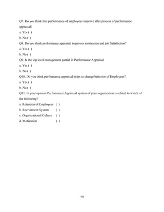 Q7. Do you think that performance of employees improve after process of performance
appraisal?
a. Yes ( )
b. No ( )
Q8. Do you think performance appraisal improves motivation and job Satisfaction?
a. Yes ( )
b. No ( )
Q9. Is the top level management partial in Performance Appraisal
a. Yes ( )
b. No ( )
Q10. Do you think performance appraisal helps to change behavior of Employees?
a. Yes ( )
b. No ( )
Q11. In your opinion Performance Appraisal system of your organization is related to which of
the following?
a. Retention of Employees ( )
b. Recruitment System       ( )
c. Organizational Culture   ( )
d. Motivation               ( )




                                              59
 