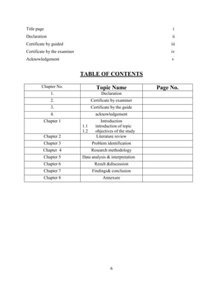 Title page                                                            i
Declaration                                                          ii
Certificate by guided                                                iii
Certificate by the examiner                                          iv
Acknowledgement                                                      v


                              TABLE OF CONTENTS

        Chapter No.                    Topic Name               Page No.
              1.                          Declaration
              2.                    Certificate by examiner
              3.                    Certificate by the guide
              4.                      acknowledgement
         Chapter 1                       Introduction
                              1.1     introduction of topic
                              1.2     objectives of the study
         Chapter 2                     Literature review
         Chapter 3                  Problem identification
         Chapter 4                  Research methodology
         Chapter 5            Data analysis & interpretation
         Chapter 6                    Result &discussion
         Chapter 7                  Findings& conclusion
         Chapter 8                        Annexure




                                               6
 