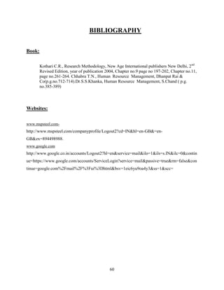 BIBLIOGRAPHY


Book:

        Kothari C.R., Research Methodology, New Age International publishers New Delhi, 2nd
        Revised Edition, year of publication 2004, Chapter no.9 page no 197-202, Chapter no.11,
        page no.261-264. Chhabra T.N., Human Resource Management, Dhanpat Rai &
        Co(p.g.no.712-714).Dr.S.S.Khanka, Human Resource Management, S.Chand ( p.g.
        no.385-389)




Websites:

www.mspsteel.com-
http://www.mspsteel.com/companyprofile/Logout2?cd=IN&hl=en-GB&=en-
GB&zx=894498988.
www.google.com
http://www.google.co.in/accounts/Logout2?hl=en&service=mail&ilo=1&ils=s.IN&ilc=0&contin
ue=https://www.google.com/accounts/ServiceLogin?service=mail&passive=true&rm=false&con
tinue=google.com%2Fmail%2F%3Fui%3Dhtml&bsv=1eic6yu9oa4y3&ss=1&scc=




                                              60
 