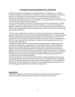 1.1 INTRODUCTION OF PERFORMANCE APPRAISAL

performance appraisal is a method of evaluating the behavior of employees in a work place,
normally including both the quantitative & qualitative aspects of job performance, performance
here refers to the degree of accomplishment of the tasks that make up individual’s job.
Performance is measured in terms of results. thus, performance appraisal is the process of
assessing the performance or progress of an employee, or a group of employees on the given job,
as well as his potential for future development .
Thus ,performance appraisal comprises all formal procedures used in organizations to evaluate
contributions, personality & potential of individual employees . in other words performance
appraisal includes the comparison of performance scales of different individuals holding similar
areas of work responsibilities & relate to determination of worth of the scale for the achievement
of organizational objective.

The Performance appraisals are essential for the effective management and evaluation of staff.
Appraisals help develop individuals, improve organizational performance, and feed into business
planning. Formal performance appraisals are generally conducted annually for all staff in the
organization. Each staff member is appraised by their line manager. (Directors are appraised by
the CEO, who is appraised by the chairman or company owners, depending on the size and
structure of the organization).
 Annual performance appraisals enable management and monitoring of standards, agreeing
expectations and objectives, and delegation of responsibilities and tasks. Staff performance
appraisals also establish individual training needs and enable organizational training needs
analysis and planning. Performance appraisals data feeds into organizational annual pay and
grading reviews, and coincides with the business planning for the next trading year. Performance
appraisals generally review each individual’s performance against objectives and standards for
the trading year, agreed at the previous appraisal meeting. Performance appraisals are also
essential for career and succession planning.
Performance appraisals are important for staff motivation, attitude and behavior development,
communicating organizational aims, and fostering positive relationships between management
and staff. Performance appraisals provide a formal, recorded, regular review of an individual’s
performance, and a plan for future development. In short, performance and job appraisals are
vital for managing the performance of people and organizations.




DEFINITION
“Performance appraisal is the systematic, periodic & an impartial rating of an employee’s
excellence in matters pertaining to his present job & his potential for a better job.




                                                8
 