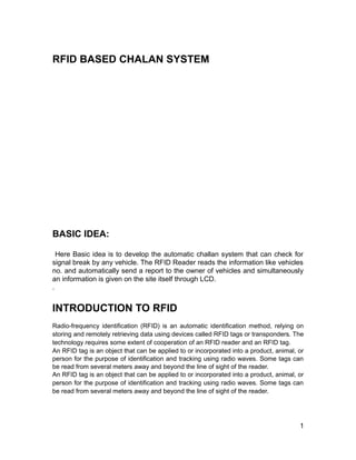 RFID BASED CHALAN SYSTEM




BASIC IDEA:

  Here Basic idea is to develop the automatic challan system that can check for
signal break by any vehicle. The RFID Reader reads the information like vehicles
no. and automatically send a report to the owner of vehicles and simultaneously
an information is given on the site itself through LCD.
.


INTRODUCTION TO RFID
Radio-frequency identification (RFID) is an automatic identification method, relying on
storing and remotely retrieving data using devices called RFID tags or transponders. The
technology requires some extent of cooperation of an RFID reader and an RFID tag.
An RFID tag is an object that can be applied to or incorporated into a product, animal, or
person for the purpose of identification and tracking using radio waves. Some tags can
be read from several meters away and beyond the line of sight of the reader.
An RFID tag is an object that can be applied to or incorporated into a product, animal, or
person for the purpose of identification and tracking using radio waves. Some tags can
be read from several meters away and beyond the line of sight of the reader.




                                                                                        1
 