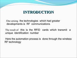 INTRODUCTION
.

One among the technologies which had greater
developments is RF communications.

The result of this is the RFID cards which transmit a
unique identification number
Here the automation process is done through the wireless
RF technology

 