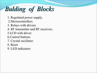 Bulding of Blocks
1. Regulated power supply.
2.Microcontrollers.
3. Relays with drivers
4. RF transmitter and RF receivers.
5.LCD with driver.
6.Control buttons.
7. Crystal oscillator.
8. Reset
9. LED indicators

 