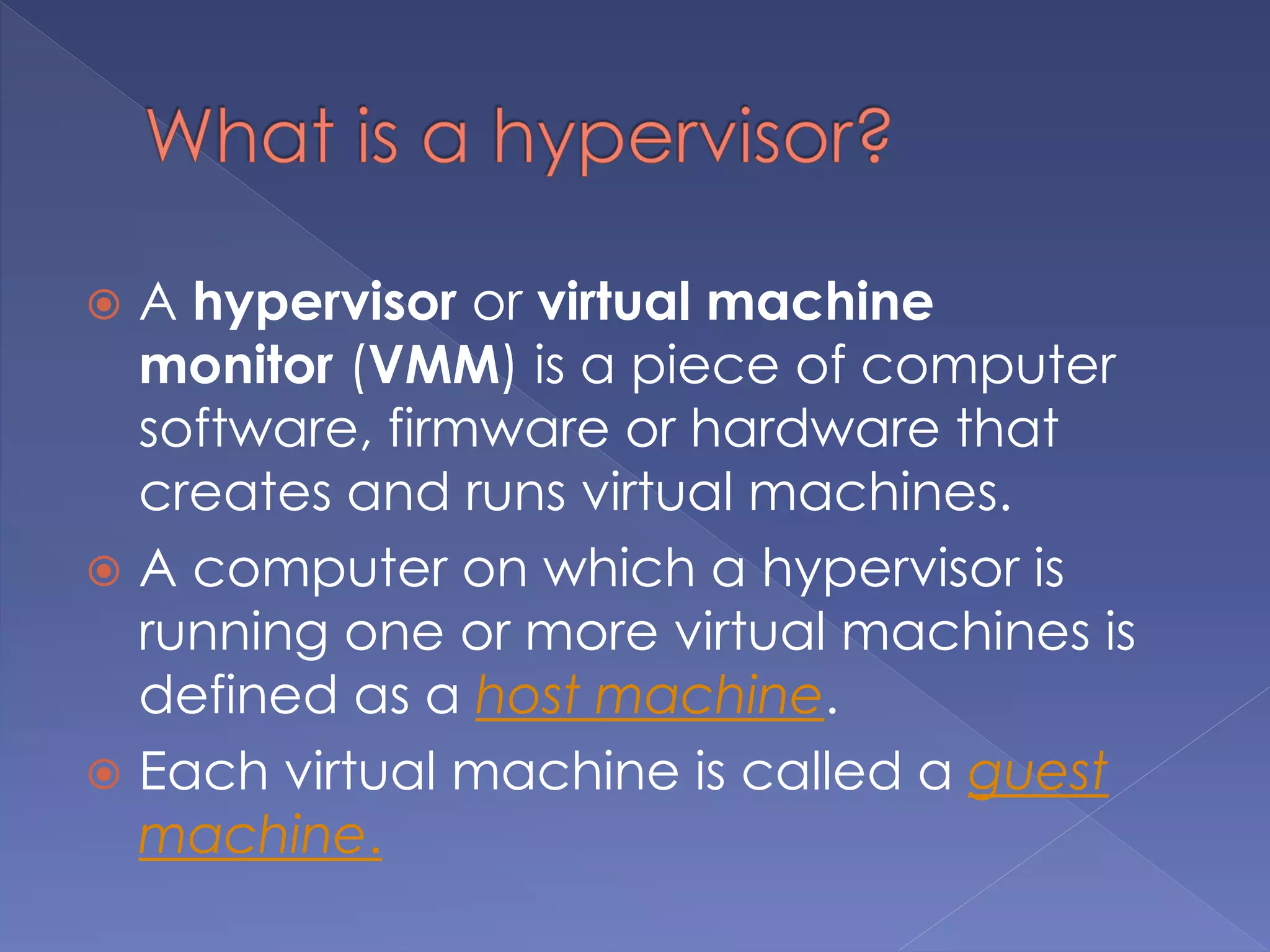  A hypervisor or virtual machine
monitor (VMM) is a piece of computer
software, firmware or hardware that
creates and runs virtual machines.
 A computer on which a hypervisor is
running one or more virtual machines is
defined as a host machine.
 Each virtual machine is called a guest
machine.
 