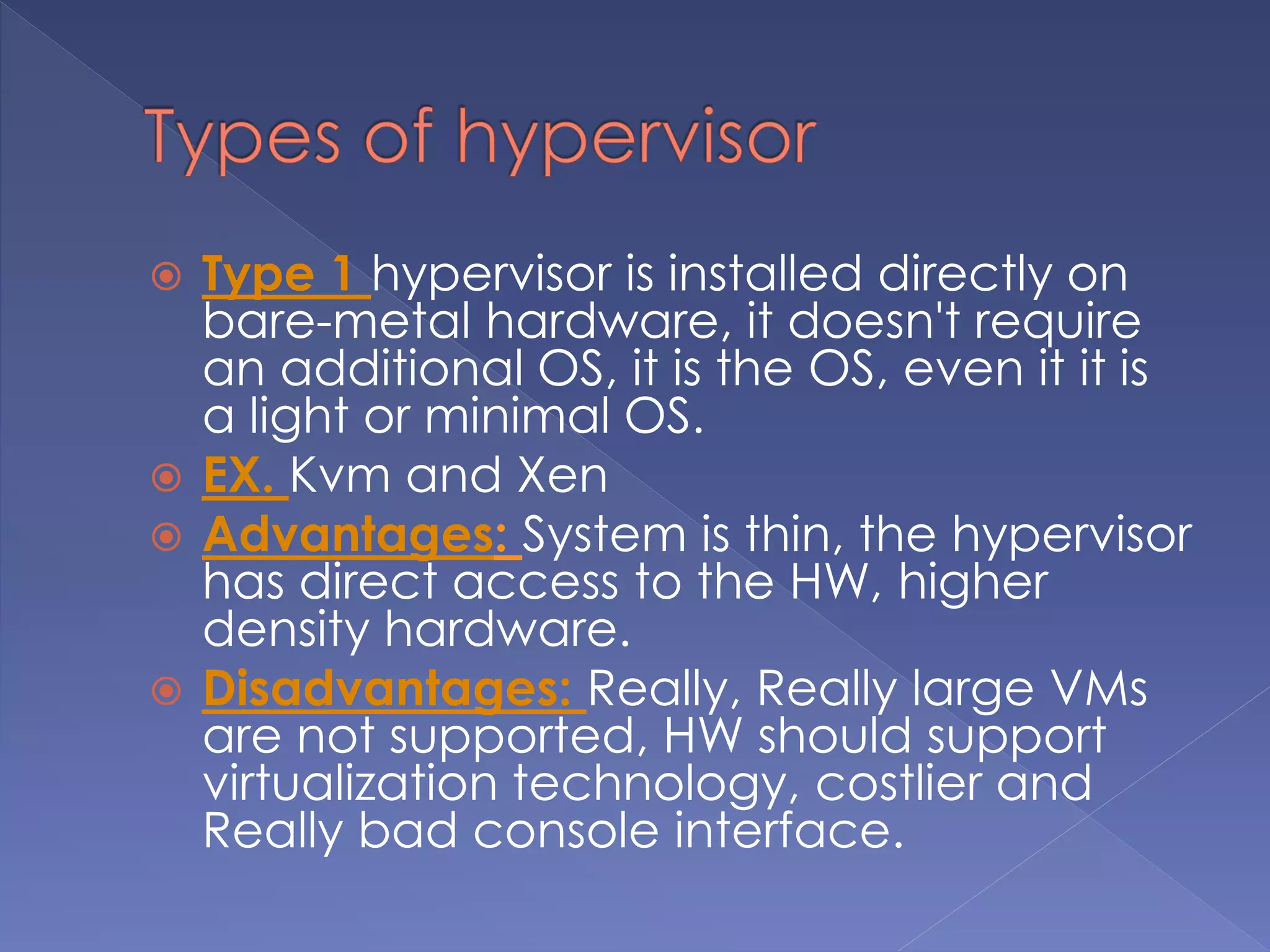  Type 1 hypervisor is installed directly on
bare-metal hardware, it doesn't require
an additional OS, it is the OS, even it it is
a light or minimal OS.
 EX. Kvm and Xen
 Advantages: System is thin, the hypervisor
has direct access to the HW, higher
density hardware.
 Disadvantages: Really, Really large VMs
are not supported, HW should support
virtualization technology, costlier and
Really bad console interface.
 
