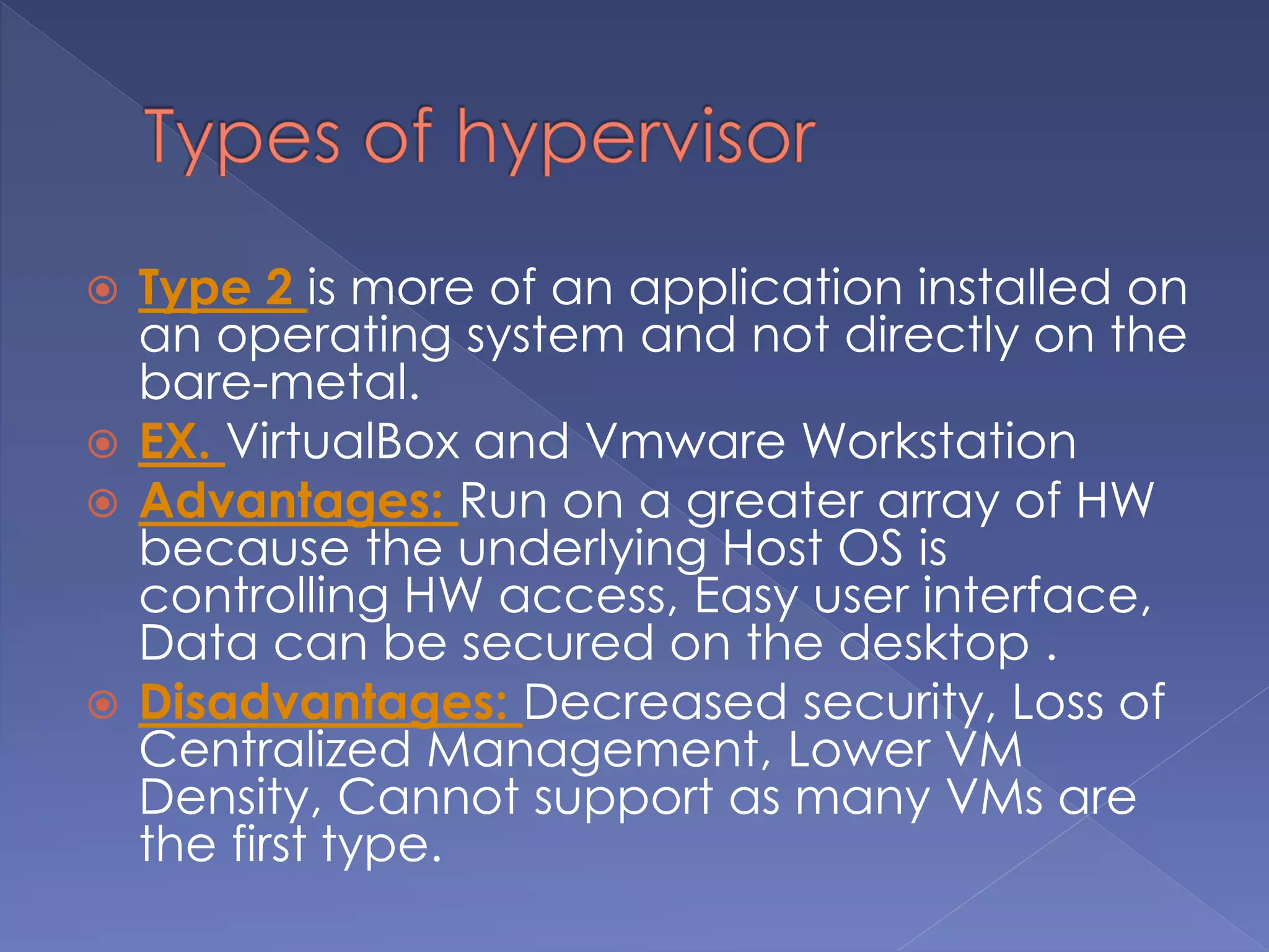  Type 2 is more of an application installed on
an operating system and not directly on the
bare-metal.
 EX. VirtualBox and Vmware Workstation
 Advantages: Run on a greater array of HW
because the underlying Host OS is
controlling HW access, Easy user interface,
Data can be secured on the desktop .
 Disadvantages: Decreased security, Loss of
Centralized Management, Lower VM
Density, Cannot support as many VMs are
the first type.
 