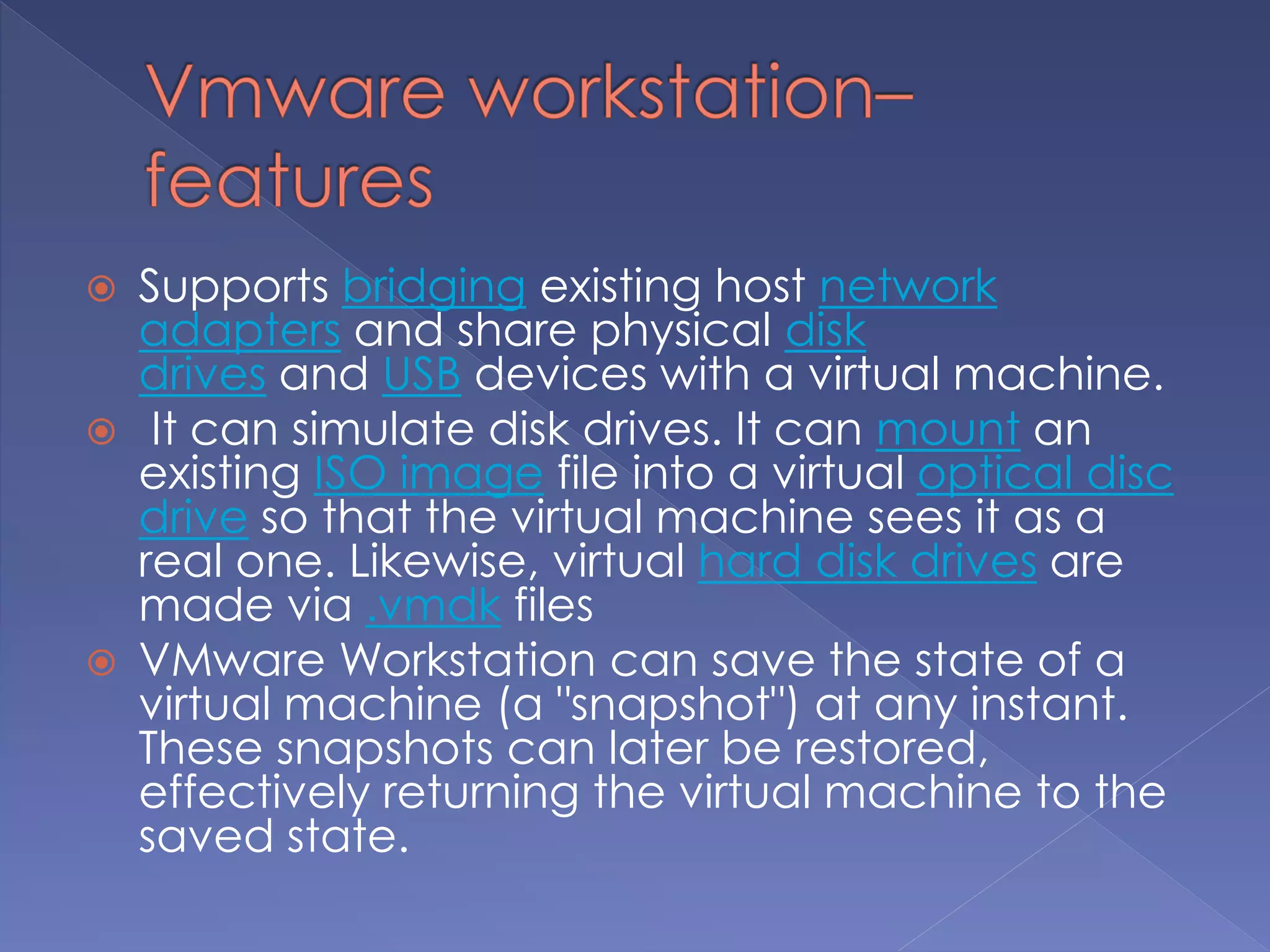  Supports bridging existing host network
adapters and share physical disk
drives and USB devices with a virtual machine.
 It can simulate disk drives. It can mount an
existing ISO image file into a virtual optical disc
drive so that the virtual machine sees it as a
real one. Likewise, virtual hard disk drives are
made via .vmdk files
 VMware Workstation can save the state of a
virtual machine (a "snapshot") at any instant.
These snapshots can later be restored,
effectively returning the virtual machine to the
saved state.
 