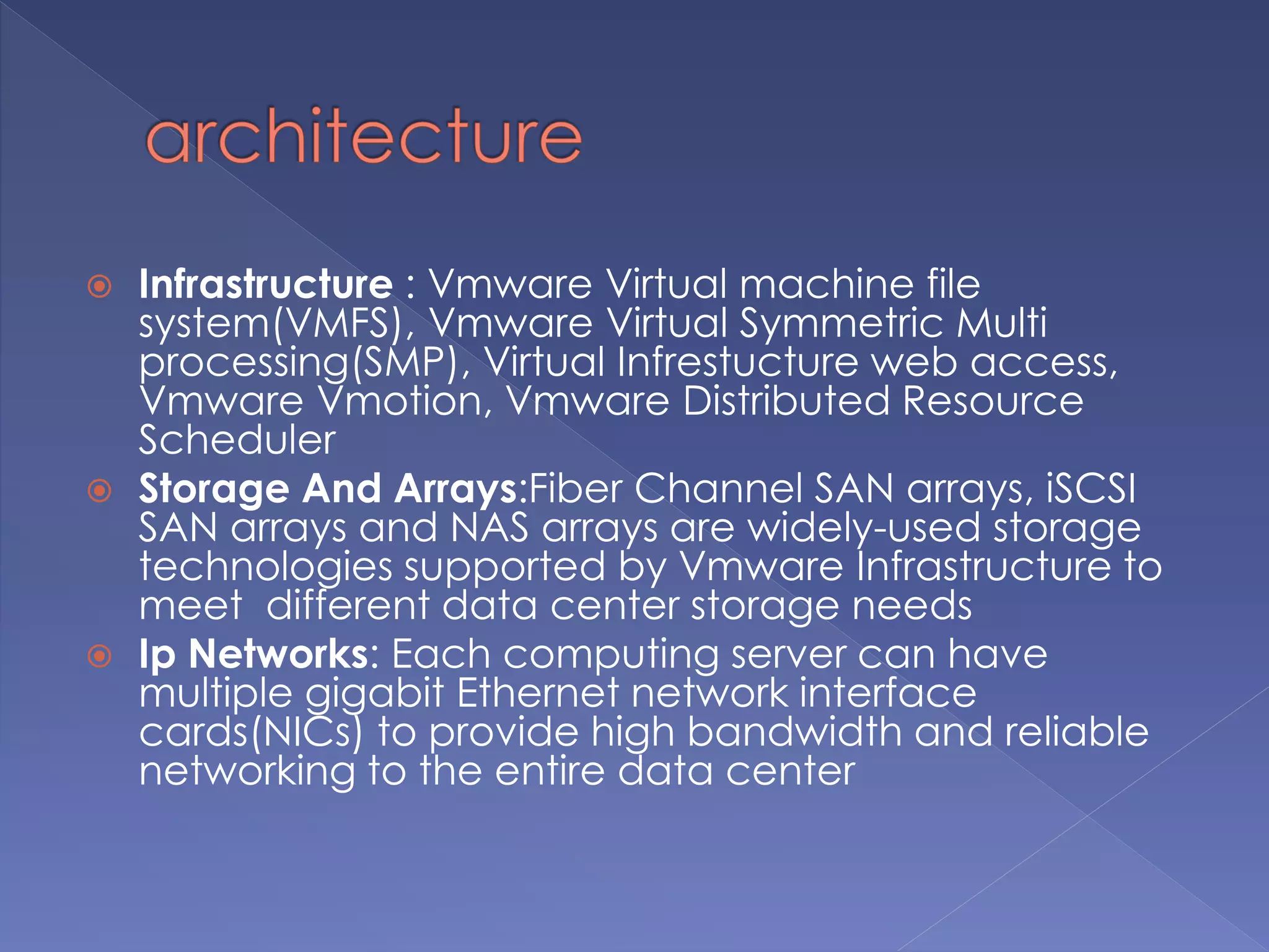  Infrastructure : Vmware Virtual machine file
system(VMFS), Vmware Virtual Symmetric Multi
processing(SMP), Virtual Infrestucture web access,
Vmware Vmotion, Vmware Distributed Resource
Scheduler
 Storage And Arrays:Fiber Channel SAN arrays, iSCSI
SAN arrays and NAS arrays are widely-used storage
technologies supported by Vmware Infrastructure to
meet different data center storage needs
 Ip Networks: Each computing server can have
multiple gigabit Ethernet network interface
cards(NICs) to provide high bandwidth and reliable
networking to the entire data center
 
