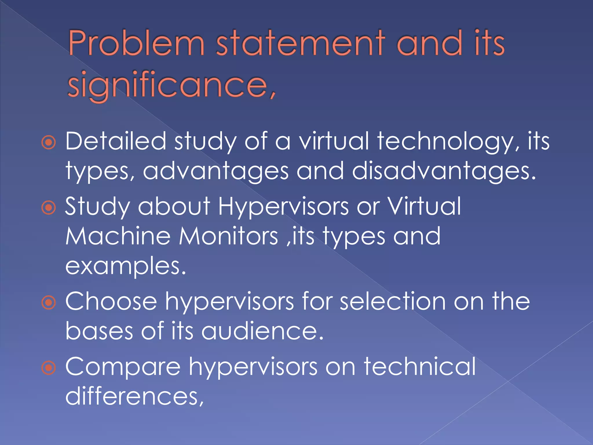  Detailed study of a virtual technology, its
types, advantages and disadvantages.
 Study about Hypervisors or Virtual
Machine Monitors ,its types and
examples.
 Choose hypervisors for selection on the
bases of its audience.
 Compare hypervisors on technical
differences,
 