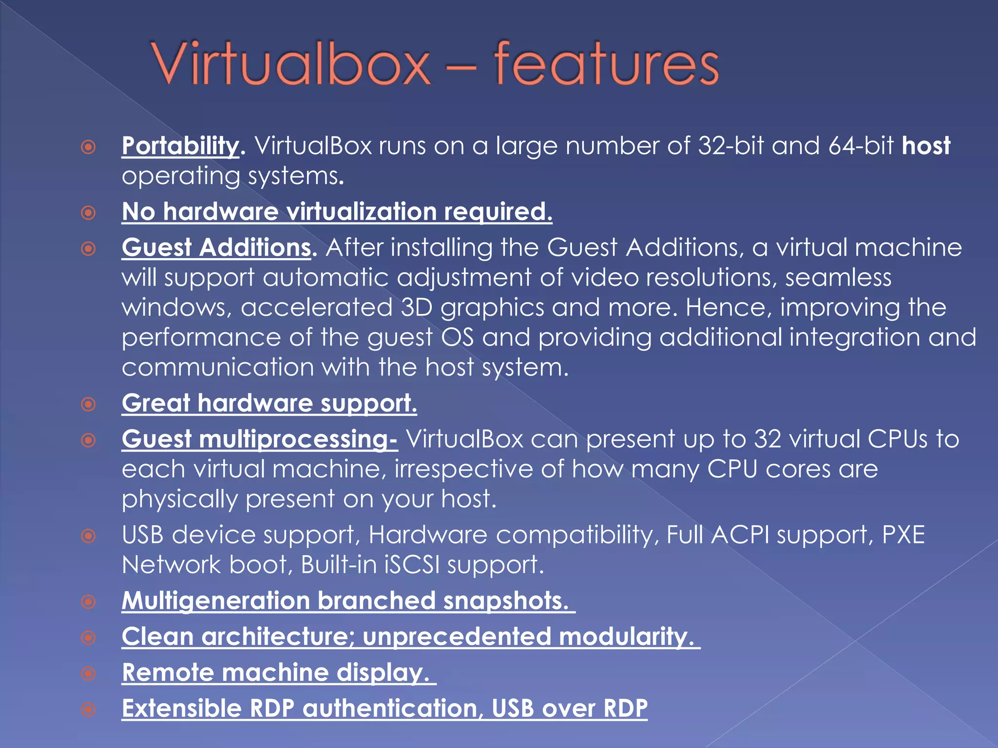 Portability. VirtualBox runs on a large number of 32-bit and 64-bit host
operating systems.
 No hardware virtualization required.
 Guest Additions. After installing the Guest Additions, a virtual machine
will support automatic adjustment of video resolutions, seamless
windows, accelerated 3D graphics and more. Hence, improving the
performance of the guest OS and providing additional integration and
communication with the host system.
 Great hardware support.
 Guest multiprocessing- VirtualBox can present up to 32 virtual CPUs to
each virtual machine, irrespective of how many CPU cores are
physically present on your host.
 USB device support, Hardware compatibility, Full ACPI support, PXE
Network boot, Built-in iSCSI support.
 Multigeneration branched snapshots.
 Clean architecture; unprecedented modularity.
 Remote machine display.
 Extensible RDP authentication, USB over RDP
 
