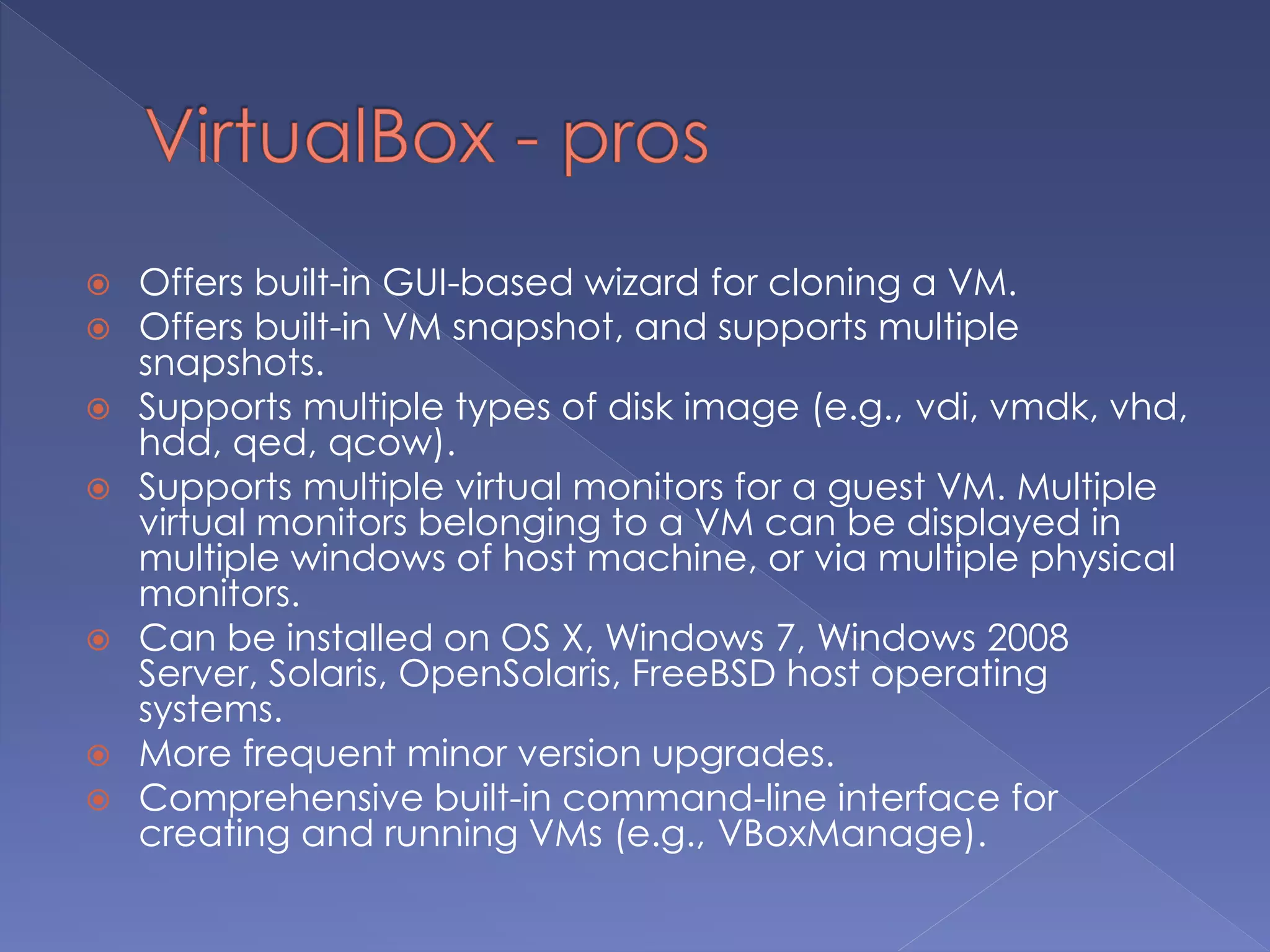  Offers built-in GUI-based wizard for cloning a VM.
 Offers built-in VM snapshot, and supports multiple
snapshots.
 Supports multiple types of disk image (e.g., vdi, vmdk, vhd,
hdd, qed, qcow).
 Supports multiple virtual monitors for a guest VM. Multiple
virtual monitors belonging to a VM can be displayed in
multiple windows of host machine, or via multiple physical
monitors.
 Can be installed on OS X, Windows 7, Windows 2008
Server, Solaris, OpenSolaris, FreeBSD host operating
systems.
 More frequent minor version upgrades.
 Comprehensive built-in command-line interface for
creating and running VMs (e.g., VBoxManage).
 