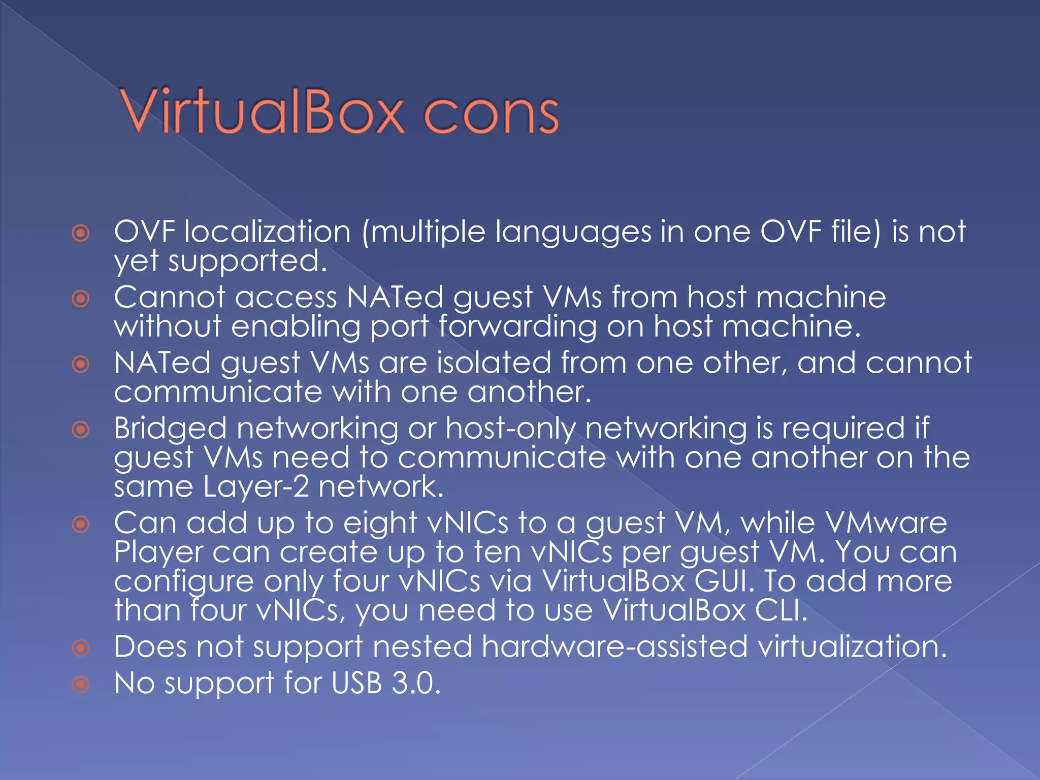  OVF localization (multiple languages in one OVF file) is not
yet supported.
 Cannot access NATed guest VMs from host machine
without enabling port forwarding on host machine.
 NATed guest VMs are isolated from one other, and cannot
communicate with one another.
 Bridged networking or host-only networking is required if
guest VMs need to communicate with one another on the
same Layer-2 network.
 Can add up to eight vNICs to a guest VM, while VMware
Player can create up to ten vNICs per guest VM. You can
configure only four vNICs via VirtualBox GUI. To add more
than four vNICs, you need to use VirtualBox CLI.
 Does not support nested hardware-assisted virtualization.
 No support for USB 3.0.
 
