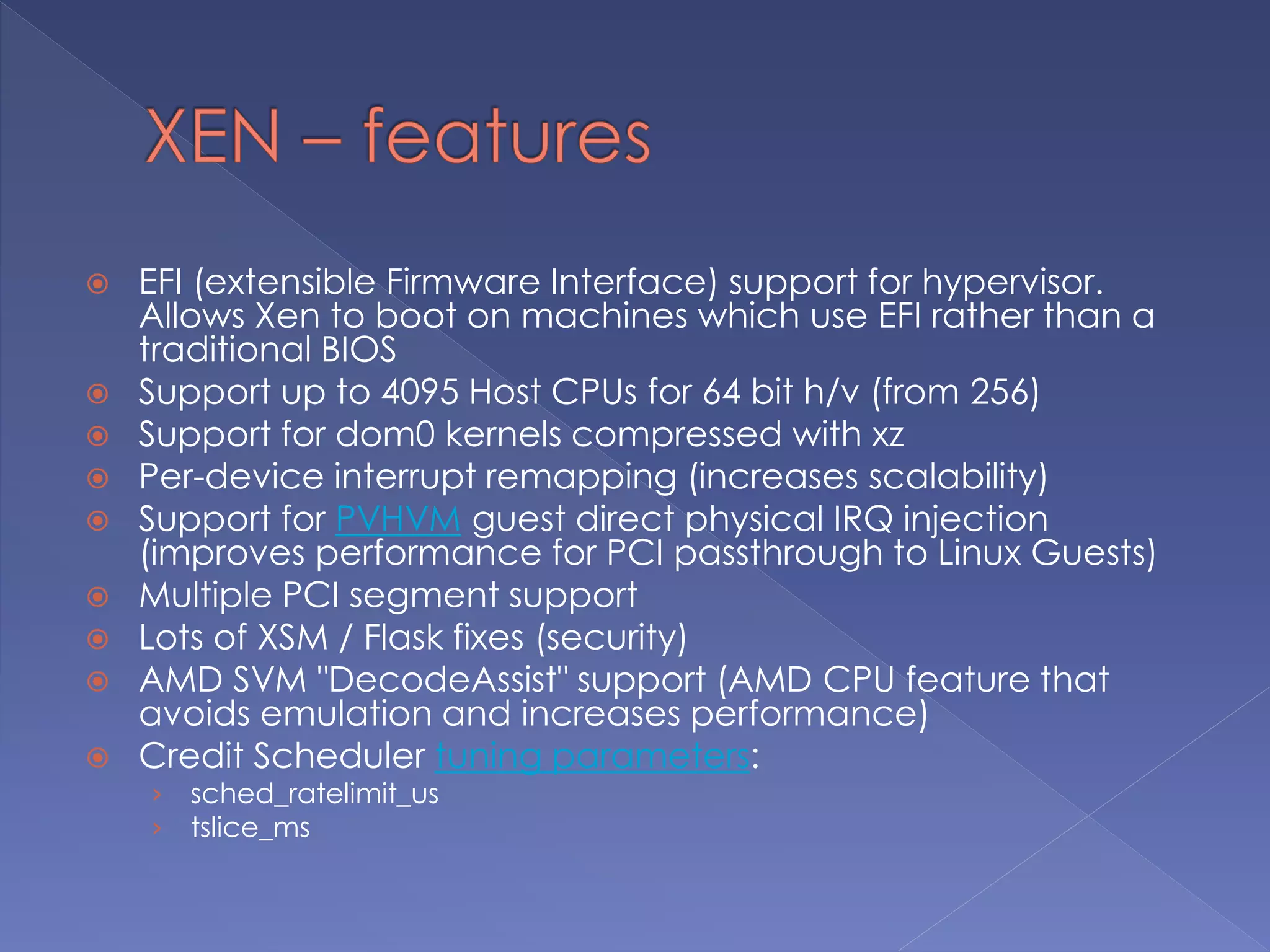  EFI (extensible Firmware Interface) support for hypervisor.
Allows Xen to boot on machines which use EFI rather than a
traditional BIOS
 Support up to 4095 Host CPUs for 64 bit h/v (from 256)
 Support for dom0 kernels compressed with xz
 Per-device interrupt remapping (increases scalability)
 Support for PVHVM guest direct physical IRQ injection
(improves performance for PCI passthrough to Linux Guests)
 Multiple PCI segment support
 Lots of XSM / Flask fixes (security)
 AMD SVM "DecodeAssist" support (AMD CPU feature that
avoids emulation and increases performance)
 Credit Scheduler tuning parameters:
› sched_ratelimit_us
› tslice_ms
 
