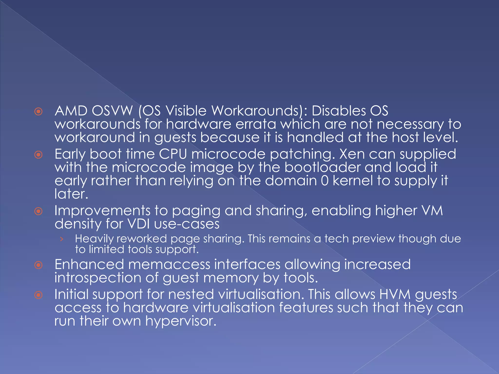  AMD OSVW (OS Visible Workarounds): Disables OS
workarounds for hardware errata which are not necessary to
workaround in guests because it is handled at the host level.
 Early boot time CPU microcode patching. Xen can supplied
with the microcode image by the bootloader and load it
early rather than relying on the domain 0 kernel to supply it
later.
 Improvements to paging and sharing, enabling higher VM
density for VDI use-cases
› Heavily reworked page sharing. This remains a tech preview though due
to limited tools support.
 Enhanced memaccess interfaces allowing increased
introspection of guest memory by tools.
 Initial support for nested virtualisation. This allows HVM guests
access to hardware virtualisation features such that they can
run their own hypervisor.
 