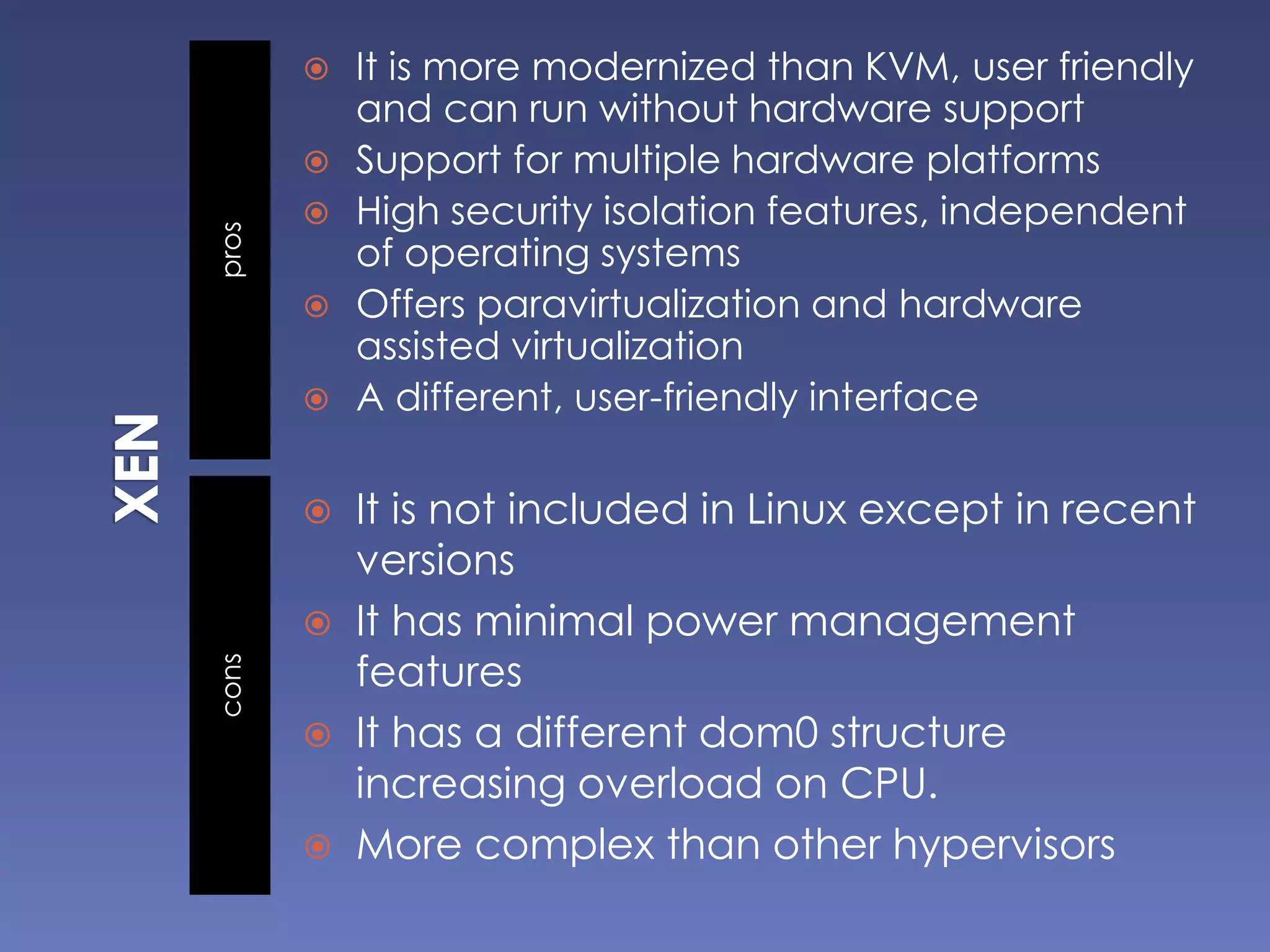 proscons
 It is more modernized than KVM, user friendly
and can run without hardware support
 Support for multiple hardware platforms
 High security isolation features, independent
of operating systems
 Offers paravirtualization and hardware
assisted virtualization
 A different, user-friendly interface
 It is not included in Linux except in recent
versions
 It has minimal power management
features
 It has a different dom0 structure
increasing overload on CPU.
 More complex than other hypervisors
 