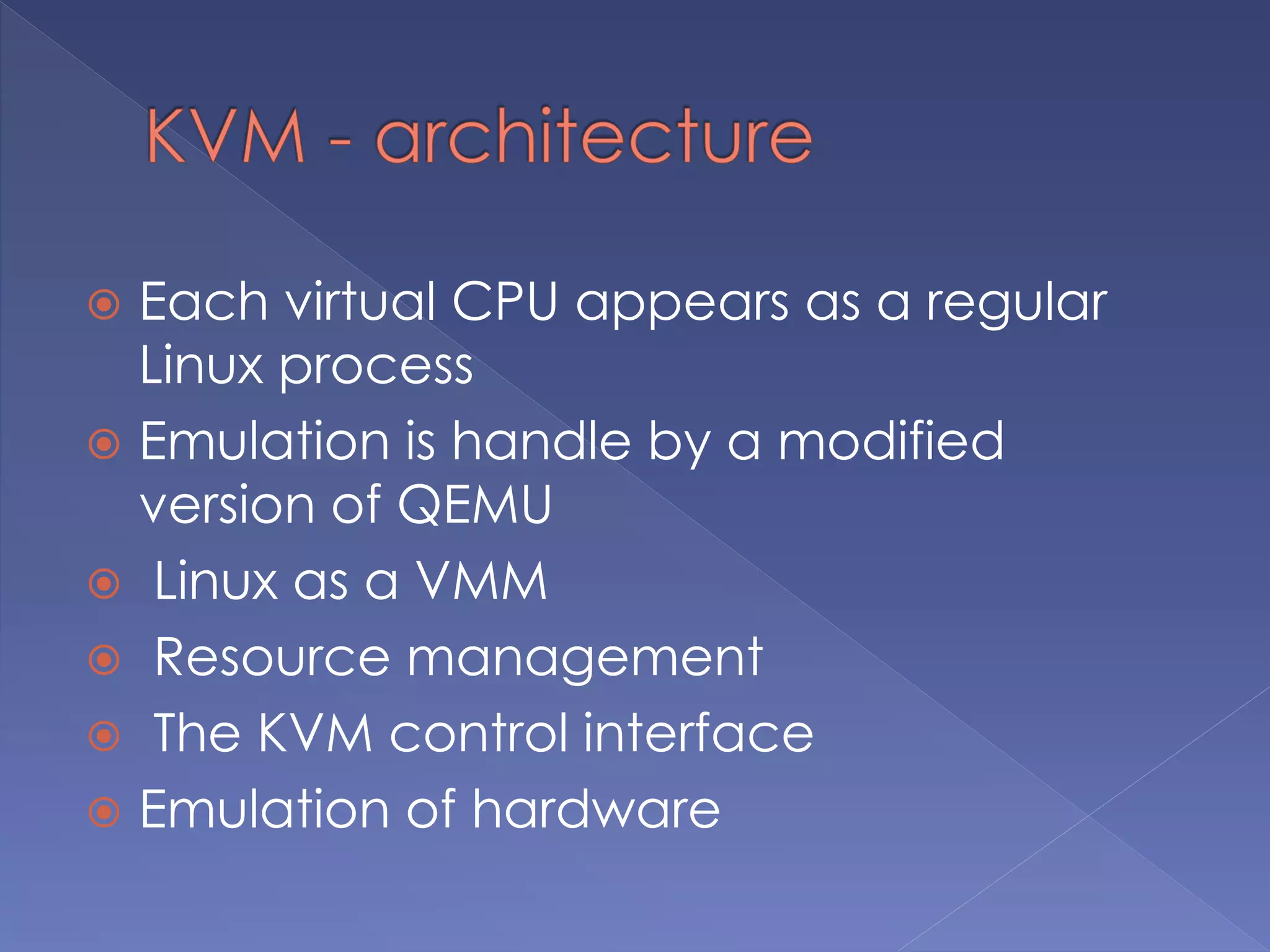  Each virtual CPU appears as a regular
Linux process
 Emulation is handle by a modified
version of QEMU
 Linux as a VMM
 Resource management
 The KVM control interface
 Emulation of hardware
 