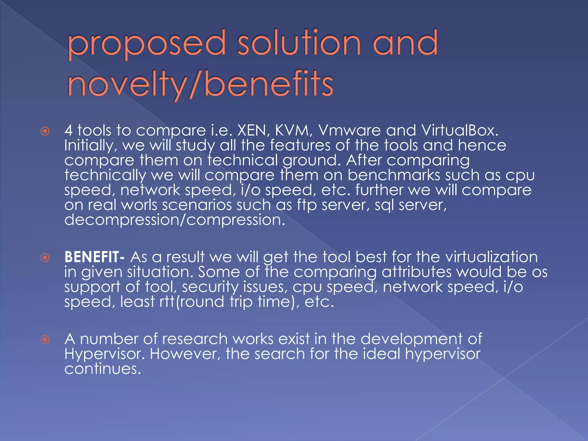  4 tools to compare i.e. XEN, KVM, Vmware and VirtualBox.
Initially, we will study all the features of the tools and hence
compare them on technical ground. After comparing
technically we will compare them on benchmarks such as cpu
speed, network speed, i/o speed, etc. further we will compare
on real worls scenarios such as ftp server, sql server,
decompression/compression.
 BENEFIT- As a result we will get the tool best for the virtualization
in given situation. Some of the comparing attributes would be os
support of tool, security issues, cpu speed, network speed, i/o
speed, least rtt(round trip time), etc.
 A number of research works exist in the development of
Hypervisor. However, the search for the ideal hypervisor
continues.
 