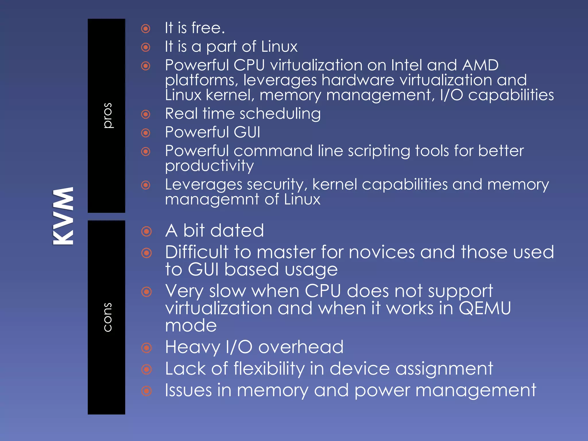 proscons
 It is free.
 It is a part of Linux
 Powerful CPU virtualization on Intel and AMD
platforms, leverages hardware virtualization and
Linux kernel, memory management, I/O capabilities
 Real time scheduling
 Powerful GUI
 Powerful command line scripting tools for better
productivity
 Leverages security, kernel capabilities and memory
managemnt of Linux
 A bit dated
 Difficult to master for novices and those used
to GUI based usage
 Very slow when CPU does not support
virtualization and when it works in QEMU
mode
 Heavy I/O overhead
 Lack of flexibility in device assignment
 Issues in memory and power management
 