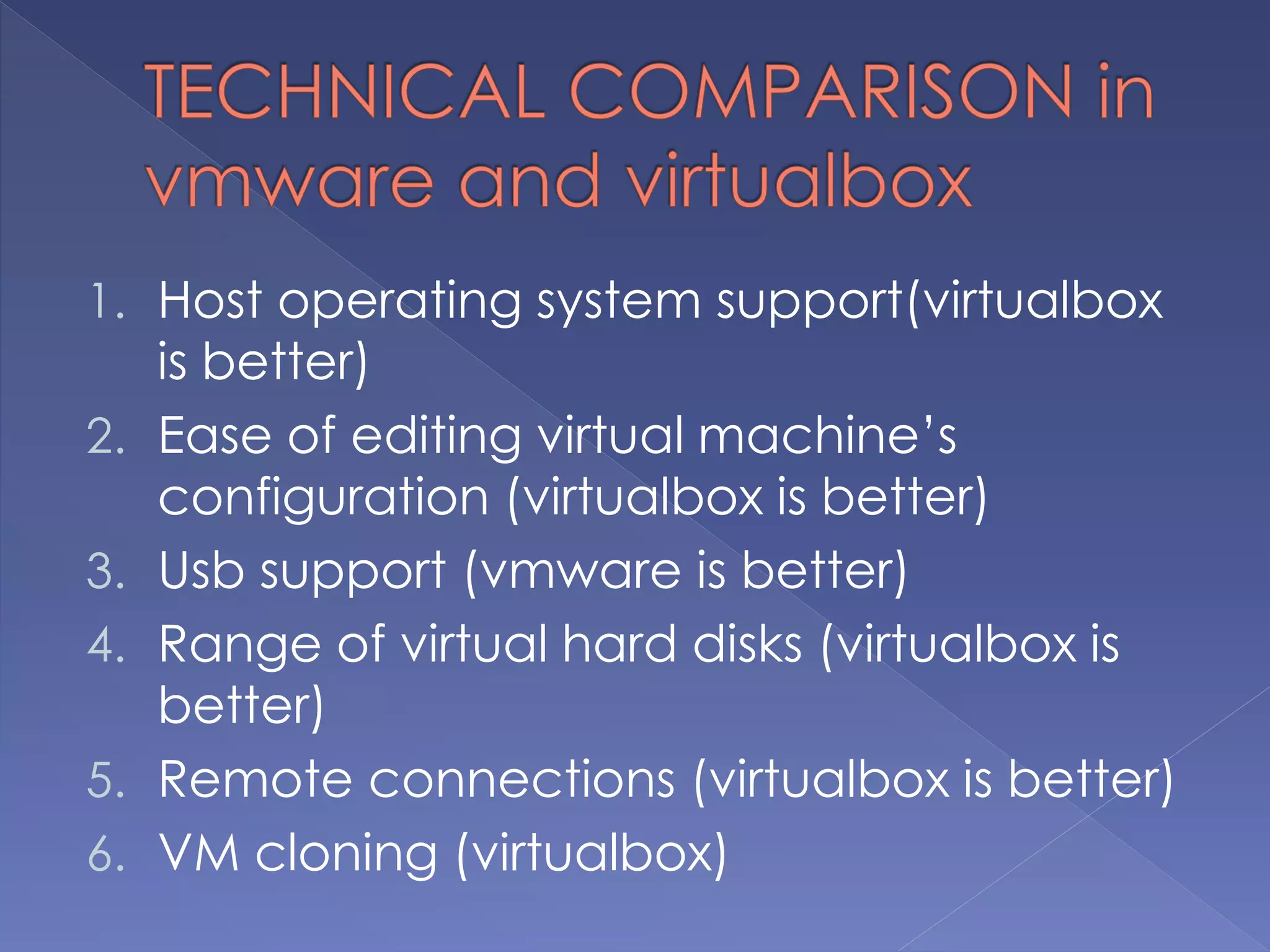 1. Host operating system support(virtualbox
is better)
2. Ease of editing virtual machine’s
configuration (virtualbox is better)
3. Usb support (vmware is better)
4. Range of virtual hard disks (virtualbox is
better)
5. Remote connections (virtualbox is better)
6. VM cloning (virtualbox)
 