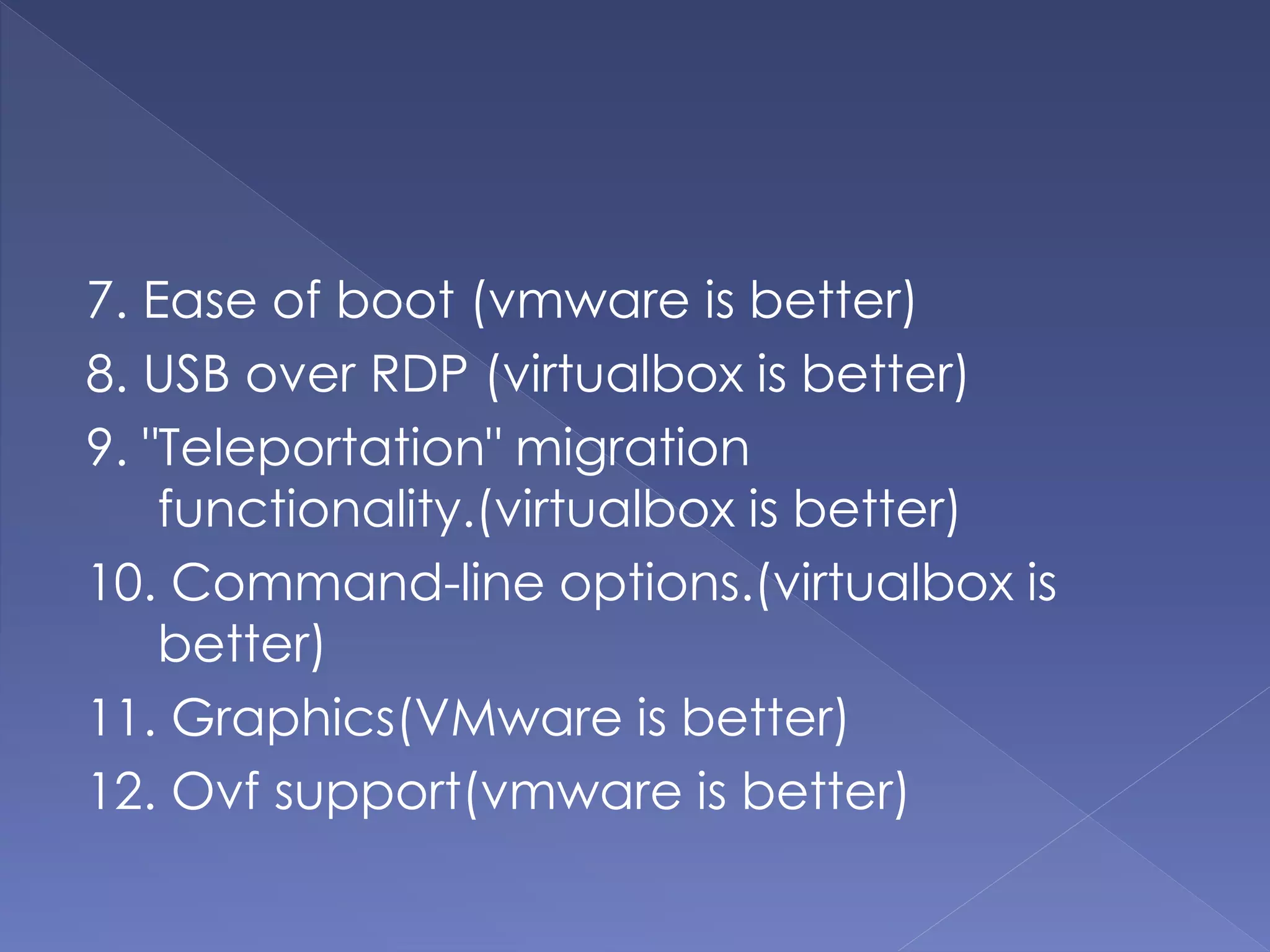 7. Ease of boot (vmware is better)
8. USB over RDP (virtualbox is better)
9. "Teleportation" migration
functionality.(virtualbox is better)
10. Command-line options.(virtualbox is
better)
11. Graphics(VMware is better)
12. Ovf support(vmware is better)
 