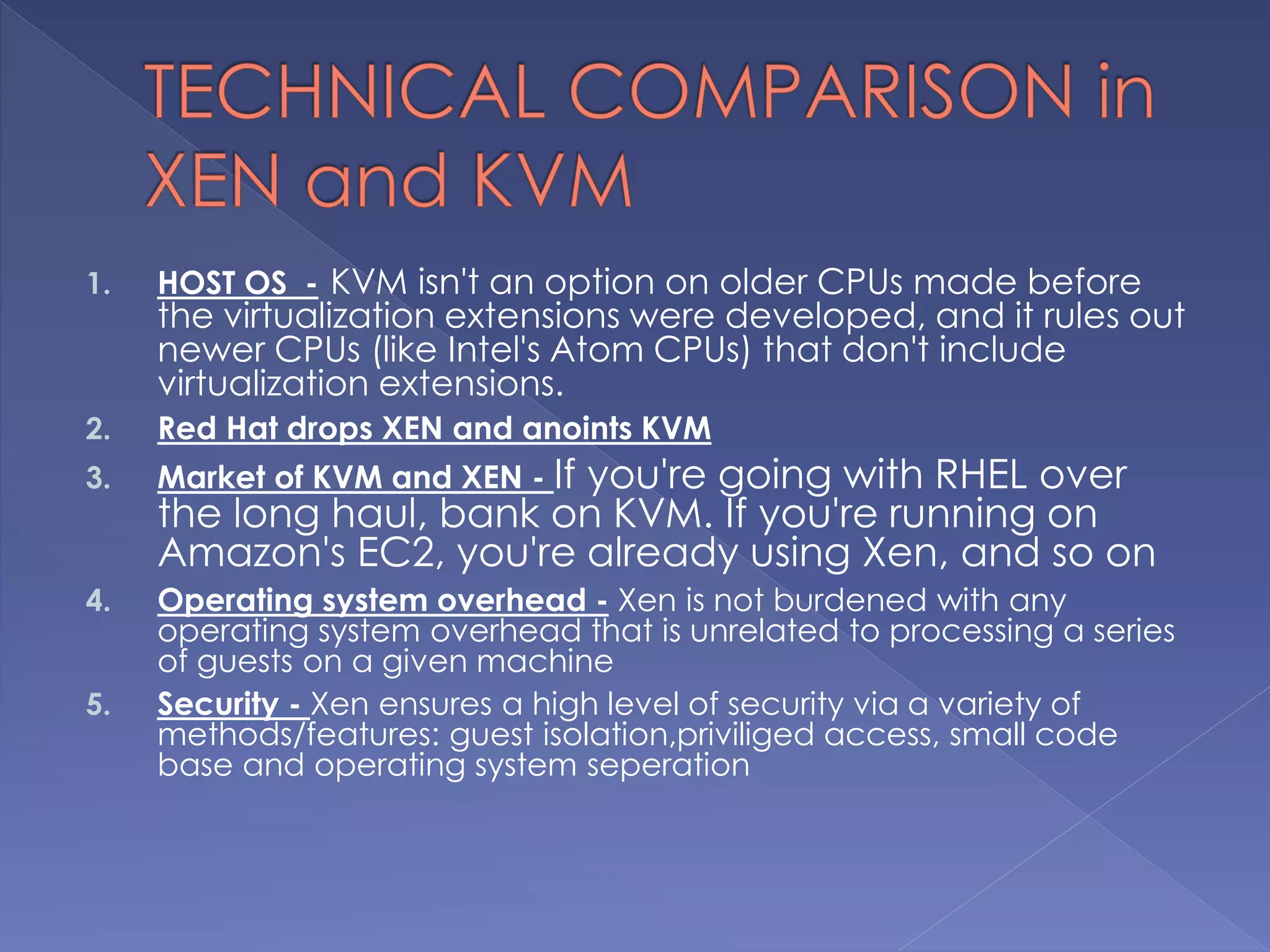 1. HOST OS - KVM isn't an option on older CPUs made before
the virtualization extensions were developed, and it rules out
newer CPUs (like Intel's Atom CPUs) that don't include
virtualization extensions.
2. Red Hat drops XEN and anoints KVM
3. Market of KVM and XEN - If you're going with RHEL over
the long haul, bank on KVM. If you're running on
Amazon's EC2, you're already using Xen, and so on
4. Operating system overhead - Xen is not burdened with any
operating system overhead that is unrelated to processing a series
of guests on a given machine
5. Security - Xen ensures a high level of security via a variety of
methods/features: guest isolation,priviliged access, small code
base and operating system seperation
 