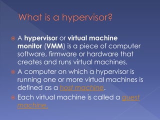  A hypervisor or virtual machine
monitor (VMM) is a piece of computer
software, firmware or hardware that
creates and runs virtual machines.
 A computer on which a hypervisor is
running one or more virtual machines is
defined as a host machine.
 Each virtual machine is called a guest
machine.
 