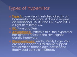  Type 1 hypervisor is installed directly on
bare-metal hardware, it doesn't require
an additional OS, it is the OS, even it it is
a light or minimal OS.
 EX. Kvm and Xen
 Advantages: System is thin, the hypervisor
has direct access to the HW, higher
density hardware.
 Disadvantages: Really, Really large VMs
are not supported, HW should support
virtualization technology, costlier and
Really bad console interface.
 