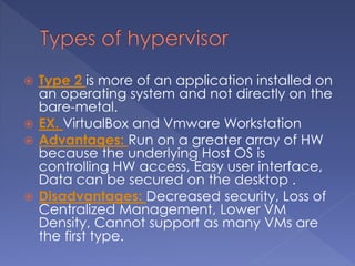  Type 2 is more of an application installed on
an operating system and not directly on the
bare-metal.
 EX. VirtualBox and Vmware Workstation
 Advantages: Run on a greater array of HW
because the underlying Host OS is
controlling HW access, Easy user interface,
Data can be secured on the desktop .
 Disadvantages: Decreased security, Loss of
Centralized Management, Lower VM
Density, Cannot support as many VMs are
the first type.
 
