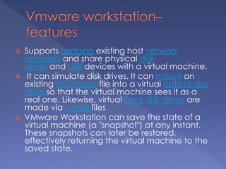  Supports bridging existing host network
adapters and share physical disk
drives and USB devices with a virtual machine.
 It can simulate disk drives. It can mount an
existing ISO image file into a virtual optical disc
drive so that the virtual machine sees it as a
real one. Likewise, virtual hard disk drives are
made via .vmdk files
 VMware Workstation can save the state of a
virtual machine (a "snapshot") at any instant.
These snapshots can later be restored,
effectively returning the virtual machine to the
saved state.
 