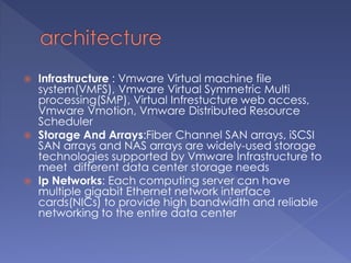  Infrastructure : Vmware Virtual machine file
system(VMFS), Vmware Virtual Symmetric Multi
processing(SMP), Virtual Infrestucture web access,
Vmware Vmotion, Vmware Distributed Resource
Scheduler
 Storage And Arrays:Fiber Channel SAN arrays, iSCSI
SAN arrays and NAS arrays are widely-used storage
technologies supported by Vmware Infrastructure to
meet different data center storage needs
 Ip Networks: Each computing server can have
multiple gigabit Ethernet network interface
cards(NICs) to provide high bandwidth and reliable
networking to the entire data center
 