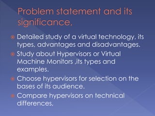  Detailed study of a virtual technology, its
types, advantages and disadvantages.
 Study about Hypervisors or Virtual
Machine Monitors ,its types and
examples.
 Choose hypervisors for selection on the
bases of its audience.
 Compare hypervisors on technical
differences,
 