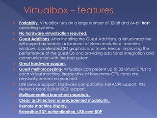  Portability. VirtualBox runs on a large number of 32-bit and 64-bit host
operating systems.
 No hardware virtualization required.
 Guest Additions. After installing the Guest Additions, a virtual machine
will support automatic adjustment of video resolutions, seamless
windows, accelerated 3D graphics and more. Hence, improving the
performance of the guest OS and providing additional integration and
communication with the host system.
 Great hardware support.
 Guest multiprocessing- VirtualBox can present up to 32 virtual CPUs to
each virtual machine, irrespective of how many CPU cores are
physically present on your host.
 USB device support, Hardware compatibility, Full ACPI support, PXE
Network boot, Built-in iSCSI support.
 Multigeneration branched snapshots.
 Clean architecture; unprecedented modularity.
 Remote machine display.
 Extensible RDP authentication, USB over RDP
 