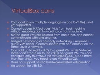  OVF localization (multiple languages in one OVF file) is not
yet supported.
 Cannot access NATed guest VMs from host machine
without enabling port forwarding on host machine.
 NATed guest VMs are isolated from one other, and cannot
communicate with one another.
 Bridged networking or host-only networking is required if
guest VMs need to communicate with one another on the
same Layer-2 network.
 Can add up to eight vNICs to a guest VM, while VMware
Player can create up to ten vNICs per guest VM. You can
configure only four vNICs via VirtualBox GUI. To add more
than four vNICs, you need to use VirtualBox CLI.
 Does not support nested hardware-assisted virtualization.
 No support for USB 3.0.
 