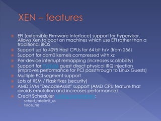  EFI (extensible Firmware Interface) support for hypervisor.
Allows Xen to boot on machines which use EFI rather than a
traditional BIOS
 Support up to 4095 Host CPUs for 64 bit h/v (from 256)
 Support for dom0 kernels compressed with xz
 Per-device interrupt remapping (increases scalability)
 Support for PVHVM guest direct physical IRQ injection
(improves performance for PCI passthrough to Linux Guests)
 Multiple PCI segment support
 Lots of XSM / Flask fixes (security)
 AMD SVM "DecodeAssist" support (AMD CPU feature that
avoids emulation and increases performance)
 Credit Scheduler tuning parameters:
› sched_ratelimit_us
› tslice_ms
 