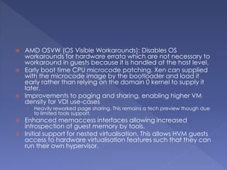  AMD OSVW (OS Visible Workarounds): Disables OS
workarounds for hardware errata which are not necessary to
workaround in guests because it is handled at the host level.
 Early boot time CPU microcode patching. Xen can supplied
with the microcode image by the bootloader and load it
early rather than relying on the domain 0 kernel to supply it
later.
 Improvements to paging and sharing, enabling higher VM
density for VDI use-cases
› Heavily reworked page sharing. This remains a tech preview though due
to limited tools support.
 Enhanced memaccess interfaces allowing increased
introspection of guest memory by tools.
 Initial support for nested virtualisation. This allows HVM guests
access to hardware virtualisation features such that they can
run their own hypervisor.
 