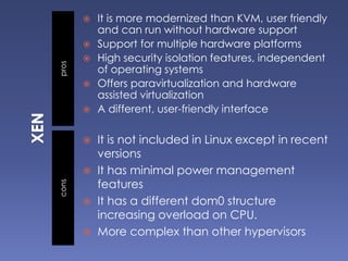 proscons
 It is more modernized than KVM, user friendly
and can run without hardware support
 Support for multiple hardware platforms
 High security isolation features, independent
of operating systems
 Offers paravirtualization and hardware
assisted virtualization
 A different, user-friendly interface
 It is not included in Linux except in recent
versions
 It has minimal power management
features
 It has a different dom0 structure
increasing overload on CPU.
 More complex than other hypervisors
 