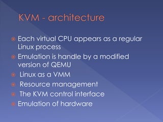  Each virtual CPU appears as a regular
Linux process
 Emulation is handle by a modified
version of QEMU
 Linux as a VMM
 Resource management
 The KVM control interface
 Emulation of hardware
 