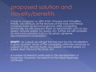  4 tools to compare i.e. XEN, KVM, Vmware and VirtualBox.
Initially, we will study all the features of the tools and hence
compare them on technical ground. After comparing
technically we will compare them on benchmarks such as cpu
speed, network speed, i/o speed, etc. further we will compare
on real worls scenarios such as ftp server, sql server,
decompression/compression.
 BENEFIT- As a result we will get the tool best for the virtualization
in given situation. Some of the comparing attributes would be os
support of tool, security issues, cpu speed, network speed, i/o
speed, least rtt(round trip time), etc.
 A number of research works exist in the development of
Hypervisor. However, the search for the ideal hypervisor
continues.
 