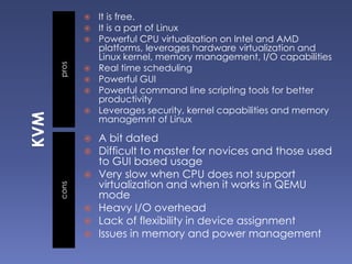 proscons
 It is free.
 It is a part of Linux
 Powerful CPU virtualization on Intel and AMD
platforms, leverages hardware virtualization and
Linux kernel, memory management, I/O capabilities
 Real time scheduling
 Powerful GUI
 Powerful command line scripting tools for better
productivity
 Leverages security, kernel capabilities and memory
managemnt of Linux
 A bit dated
 Difficult to master for novices and those used
to GUI based usage
 Very slow when CPU does not support
virtualization and when it works in QEMU
mode
 Heavy I/O overhead
 Lack of flexibility in device assignment
 Issues in memory and power management
 