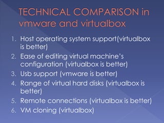 1. Host operating system support(virtualbox
is better)
2. Ease of editing virtual machine’s
configuration (virtualbox is better)
3. Usb support (vmware is better)
4. Range of virtual hard disks (virtualbox is
better)
5. Remote connections (virtualbox is better)
6. VM cloning (virtualbox)
 
