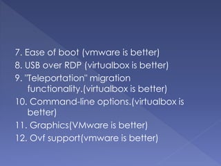 7. Ease of boot (vmware is better)
8. USB over RDP (virtualbox is better)
9. "Teleportation" migration
functionality.(virtualbox is better)
10. Command-line options.(virtualbox is
better)
11. Graphics(VMware is better)
12. Ovf support(vmware is better)
 